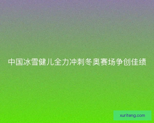 中国冰雪健儿全力冲刺冬奥赛场争创佳绩