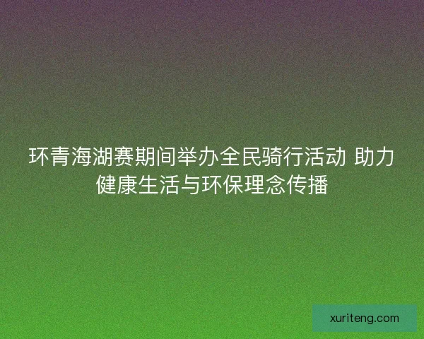 环青海湖赛期间举办全民骑行活动 助力健康生活与环保理念传播