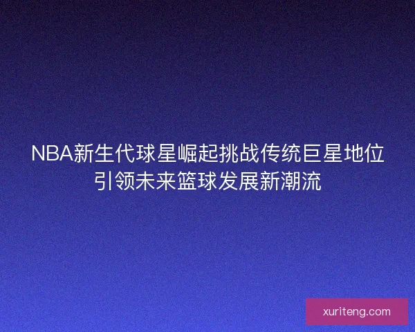 NBA新生代球星崛起挑战传统巨星地位引领未来篮球发展新潮流